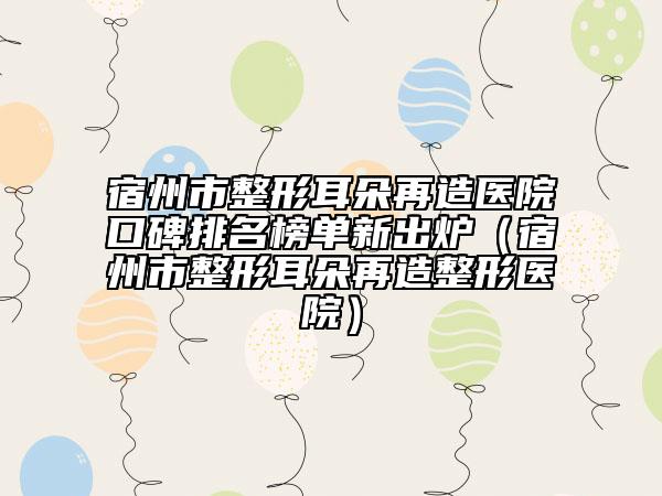 宿州市整形耳朵再造醫(yī)院口碑排名榜單新出爐（宿州市整形耳朵再造整形醫(yī)院）