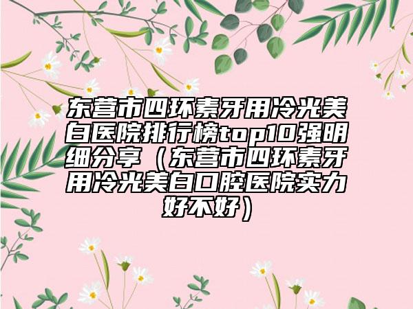 東營(yíng)市四環(huán)素牙用冷光美白醫(yī)院排行榜top10強(qiáng)明細(xì)分享（東營(yíng)市四環(huán)素牙用冷光美白口腔醫(yī)院實(shí)力好不好）