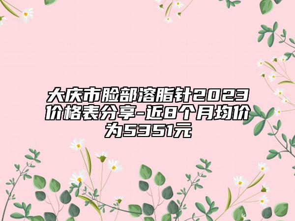 大慶市臉部溶脂針2023價(jià)格表分享-近8個(gè)月均價(jià)為5351元
