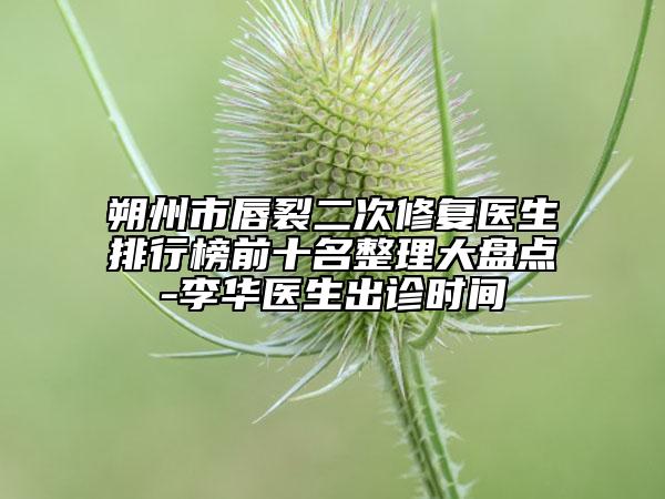 朔州市唇裂二次修復醫(yī)生排行榜前十名整理大盤點-李華醫(yī)生出診時間