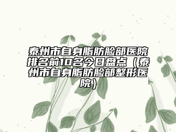 泰州市自身脂肪臉部醫(yī)院排名前10名今日盤點（泰州市自身脂肪臉部整形醫(yī)院）