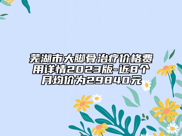 蕪湖市大腳骨治療價格費用詳情2023版-近8個月均價為29840元