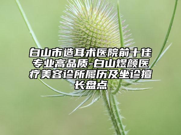 白山市造耳術(shù)醫(yī)院前十佳專業(yè)高品質(zhì)-白山煜顏醫(yī)療美容診所履歷及坐診擅長盤點