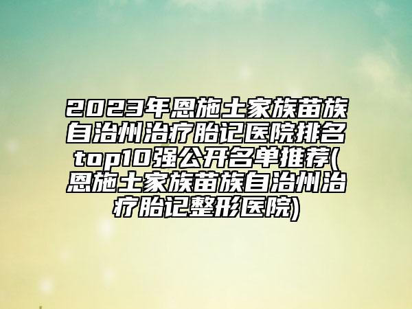 2023年恩施土家族苗族自治州治療胎記醫(yī)院排名top10強(qiáng)公開(kāi)名單推薦(恩施土家族苗族自治州治療胎記整形醫(yī)院)
