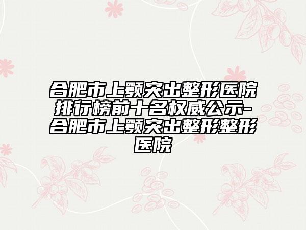 合肥市上顎突出整形醫(yī)院排行榜前十名權(quán)威公示-合肥市上顎突出整形整形醫(yī)院