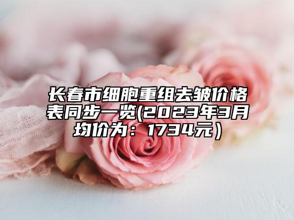 長(zhǎng)春市細(xì)胞重組去皺價(jià)格表同步一覽(2023年3月均價(jià)為：1734元）
