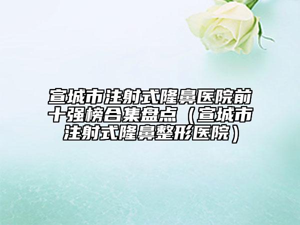 宣城市注射式隆鼻醫(yī)院前十強(qiáng)榜合集盤點(diǎn)（宣城市注射式隆鼻整形醫(yī)院）