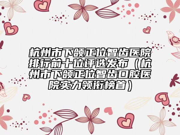 杭州市下頜正位智齒醫(yī)院排行前十位評選發(fā)布(杭州市下頜正位智齒口腔醫(yī)院實力領(lǐng)銜榜首)