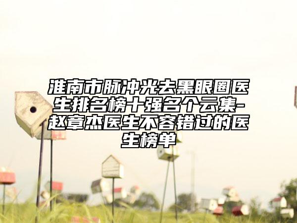 淮南市脈沖光去黑眼圈醫(yī)生排名榜十強(qiáng)名個(gè)云集-趙章杰醫(yī)生不容錯(cuò)過(guò)的醫(yī)生榜單
