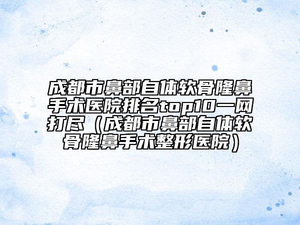 成都市鼻部自體軟骨隆鼻手術(shù)醫(yī)院排名top10一網(wǎng)打盡（成都市鼻部自體軟骨隆鼻手術(shù)整形醫(yī)院）