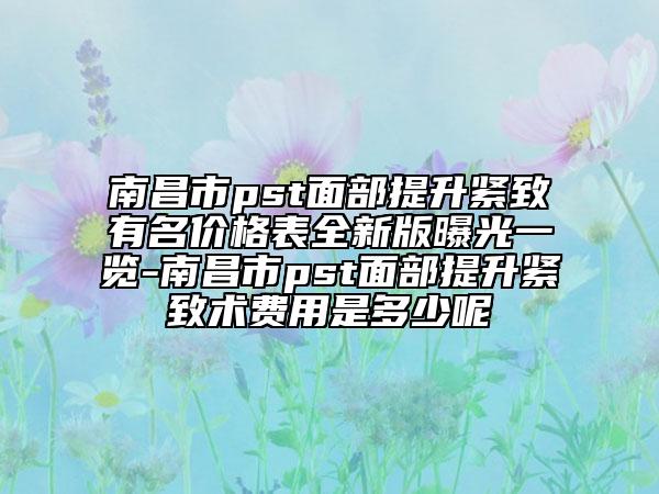 南昌市pst面部提升緊致有名價(jià)格表全新版曝光一覽-南昌市pst面部提升緊致術(shù)費(fèi)用是多少呢