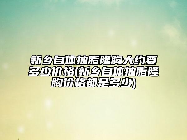 新鄉(xiāng)自體抽脂隆胸大約要多少價格(新鄉(xiāng)自體抽脂隆胸價格都是多少)