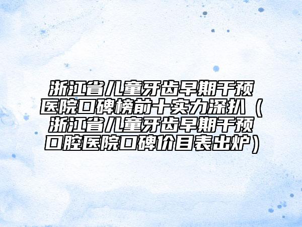 浙江省兒童牙齒早期干預(yù)醫(yī)院口碑榜前十實(shí)力深扒（浙江省兒童牙齒早期干預(yù)口腔醫(yī)院口碑價(jià)目表出爐）