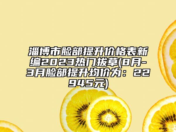 淄博市臉部提升價格表新編2023熱門拔草(8月-3月臉部提升均價為：22945元)