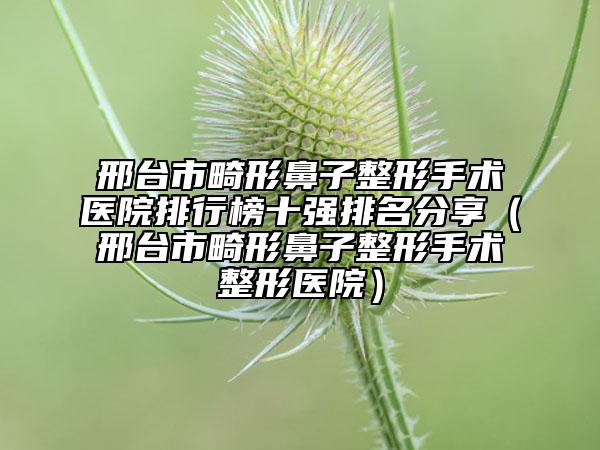 邢臺市畸形鼻子整形手術(shù)醫(yī)院排行榜十強排名分享（邢臺市畸形鼻子整形手術(shù)整形醫(yī)院）