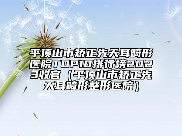 平頂山市矯正先天耳畸形醫(yī)院TOP10排行榜2023收官（平頂山市矯正先天耳畸形整形醫(yī)院）