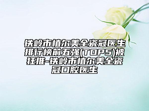 鐵嶺市植爾美全瓷冠醫(yī)生排行榜前五強(TOP5)被狂推-鐵嶺市植爾美全瓷冠口腔醫(yī)生