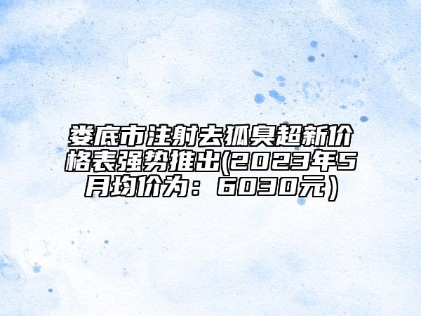 婁底市注射去狐臭超新價格表強勢推出(2023年5月均價為：6030元）