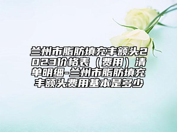 蘭州市脂肪填充豐額頭2023價格表（費(fèi)用）清單明細(xì)-蘭州市脂肪填充豐額頭費(fèi)用基本是多少