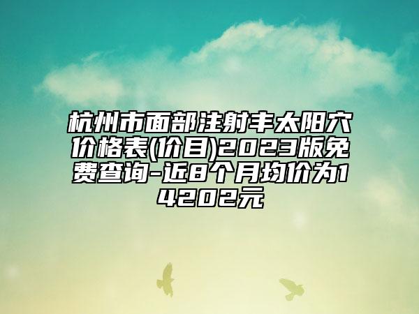 杭州市面部注射豐太陽穴價格表(價目)2023版免費查詢-近8個月均價為14202元