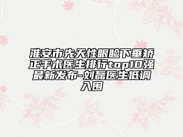 淮安市先天性眼瞼下垂矯正手術(shù)醫(yī)生排行top10強(qiáng)最新發(fā)布-劉磊醫(yī)生低調(diào)入圍