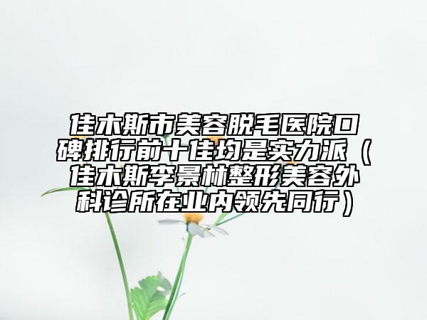 佳木斯市美容脫毛醫(yī)院口碑排行前十佳均是實力派（佳木斯李景林整形美容外科診所在業(yè)內(nèi)領先同行）