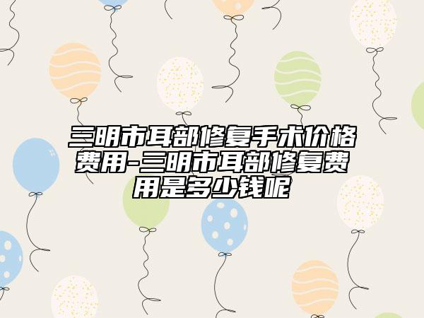 三明市耳部修復(fù)手術(shù)價(jià)格費(fèi)用-三明市耳部修復(fù)費(fèi)用是多少錢呢