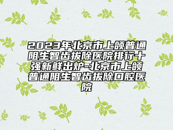 2023年北京市上頜普通阻生智齒拔除醫(yī)院排行十強(qiáng)新鮮出爐-北京市上頜普通阻生智齒拔除口腔醫(yī)院