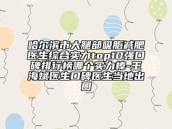 哈爾濱市大腿部吸脂減肥醫(yī)生綜合實(shí)力top10強(qiáng)口碑排行榜哪個(gè)實(shí)力棒-王海斌醫(yī)生口碑醫(yī)生當(dāng)?shù)爻鋈? data-alt=