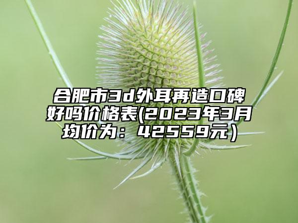 合肥市3d外耳再造口碑好嗎價(jià)格表(2023年3月均價(jià)為：42559元）