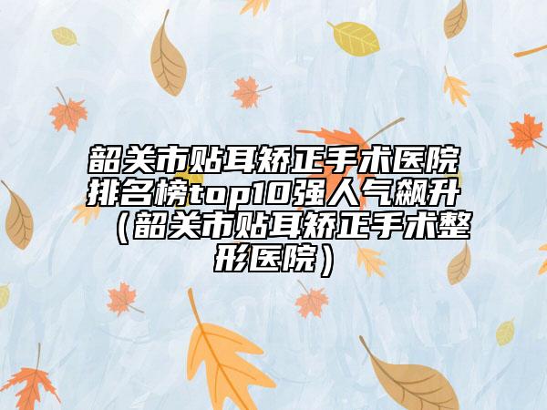 韶關(guān)市貼耳矯正手術(shù)醫(yī)院排名榜top10強人氣飆升（韶關(guān)市貼耳矯正手術(shù)整形醫(yī)院）