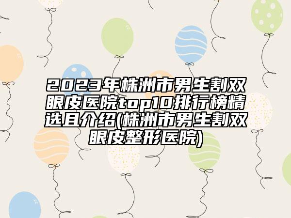 2023年株洲市男生割雙眼皮醫(yī)院top10排行榜精選且介紹(株洲市男生割雙眼皮整形醫(yī)院)