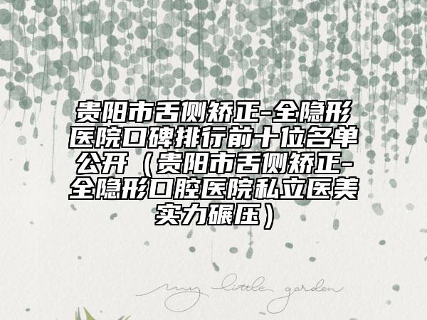 貴陽市舌側(cè)矯正-全隱形醫(yī)院口碑排行前十位名單公開（貴陽市舌側(cè)矯正-全隱形口腔醫(yī)院私立醫(yī)美實(shí)力碾壓）