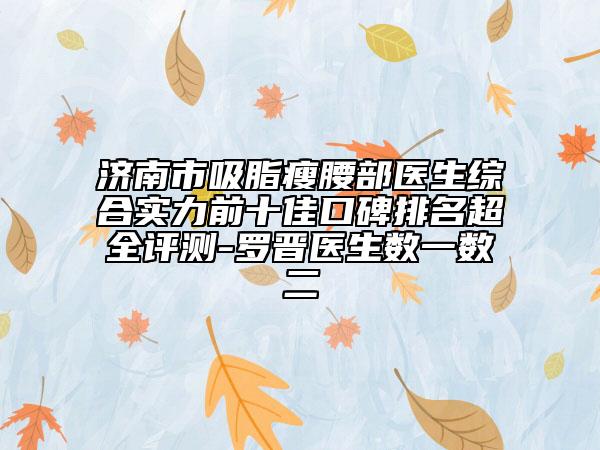 濟南市吸脂瘦腰部醫(yī)生綜合實力前十佳口碑排名超全評測-羅晉醫(yī)生數(shù)一數(shù)二