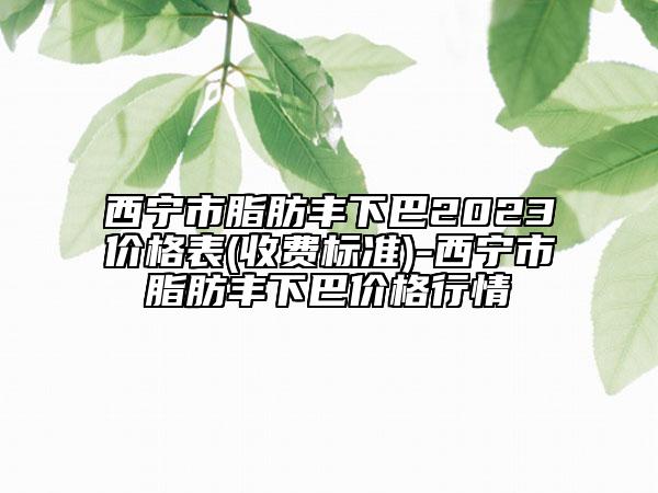西寧市脂肪豐下巴2023價格表(收費(fèi)標(biāo)準(zhǔn))-西寧市脂肪豐下巴價格行情