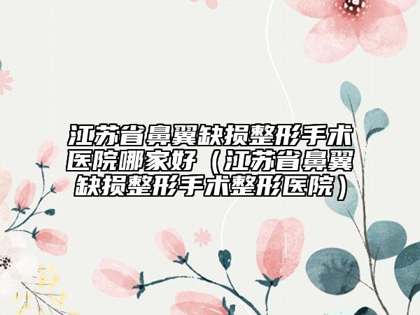 江蘇省鼻翼缺損整形手術(shù)醫(yī)院哪家好（江蘇省鼻翼缺損整形手術(shù)整形醫(yī)院）