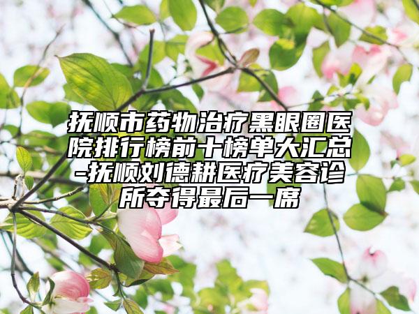 撫順市藥物治療黑眼圈醫(yī)院排行榜前十榜單大匯總-撫順劉德耕醫(yī)療美容診所奪得最后一席