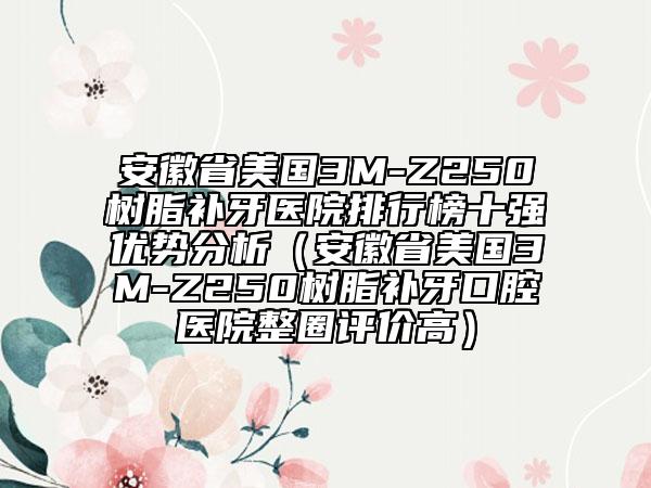 安徽省美國3M-Z250樹脂補牙醫(yī)院排行榜十強優(yōu)勢分析（安徽省美國3M-Z250樹脂補牙口腔醫(yī)院整圈評價高）