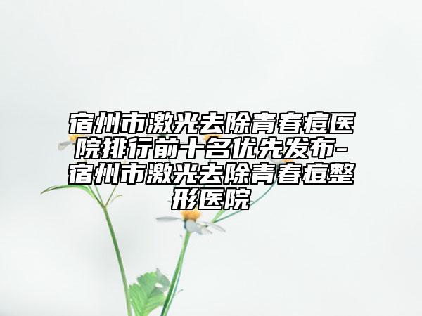 宿州市激光去除青春痘醫(yī)院排行前十名優(yōu)先發(fā)布-宿州市激光去除青春痘整形醫(yī)院