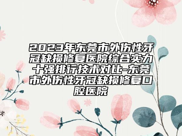 2023年?yáng)|莞市外傷性牙冠缺損修復(fù)醫(yī)院綜合實(shí)力十強(qiáng)排行技術(shù)對(duì)比-東莞市外傷性牙冠缺損修復(fù)口腔醫(yī)院