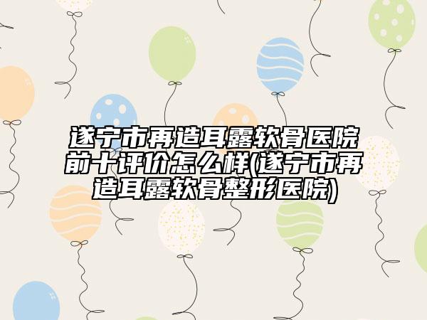 遂寧市再造耳露軟骨醫(yī)院前十評價怎么樣(遂寧市再造耳露軟骨整形醫(yī)院)