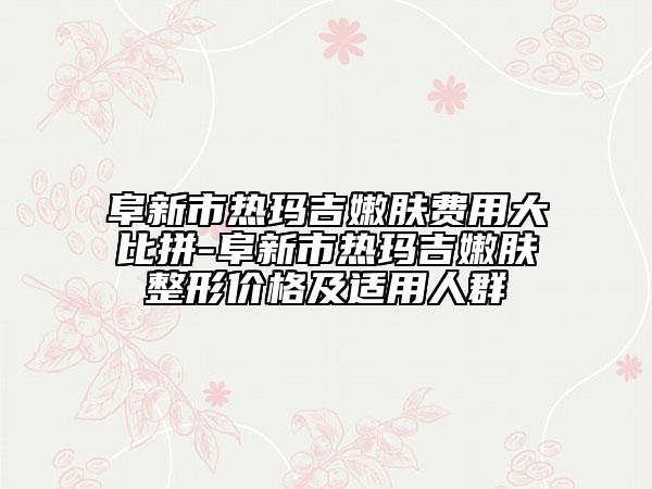 阜新市熱瑪吉嫩膚費(fèi)用大比拼-阜新市熱瑪吉嫩膚整形價格及適用人群