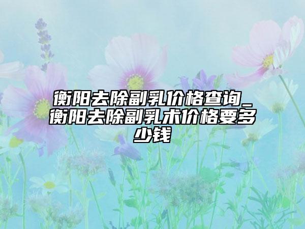 衡陽去除副乳價格查詢_衡陽去除副乳術(shù)價格要多少錢