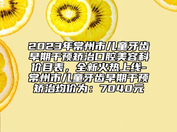 2023年常州市兒童牙齒早期干預(yù)矯治口腔美容科價(jià)目表，全新火熱上線-常州市兒童牙齒早期干預(yù)矯治均價(jià)為：7040元