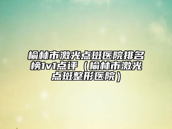 榆林市激光點斑醫(yī)院排名榜1v1點評（榆林市激光點斑整形醫(yī)院）