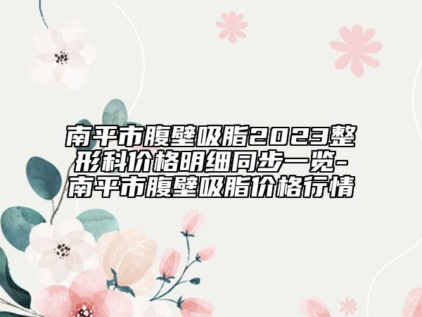 南平市腹壁吸脂2023整形科價(jià)格明細(xì)同步一覽-南平市腹壁吸脂價(jià)格行情
