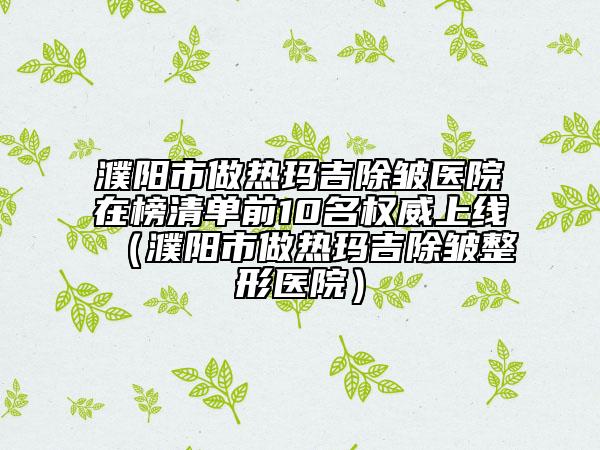 濮陽市做熱瑪吉除皺醫(yī)院在榜清單前10名權(quán)威上線（濮陽市做熱瑪吉除皺整形醫(yī)院）