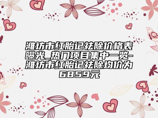 濰坊市紅胎記祛除價格表曝光_熱門項目集中一覽-濰坊市紅胎記祛除均價為6859元