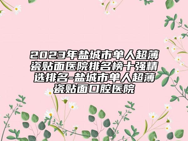 2023年鹽城市單人超薄瓷貼面醫(yī)院排名榜十強(qiáng)精選排名-鹽城市單人超薄瓷貼面口腔醫(yī)院