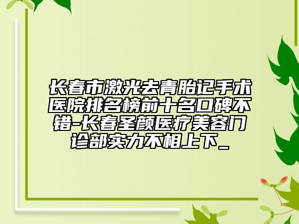 長春市激光去青胎記手術醫(yī)院排名榜前十名口碑不錯-長春圣顏醫(yī)療美容門診部實力不相上下_